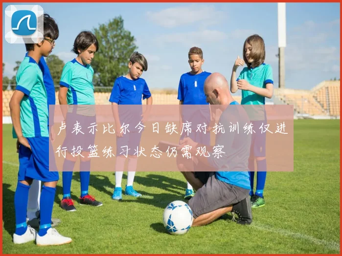 卢表示比尔今日缺席对抗训练仅进行投篮练习状态仍需观察