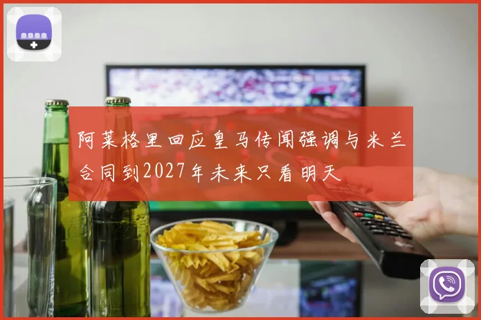 阿莱格里回应皇马传闻强调与米兰合同到2027年未来只看明天