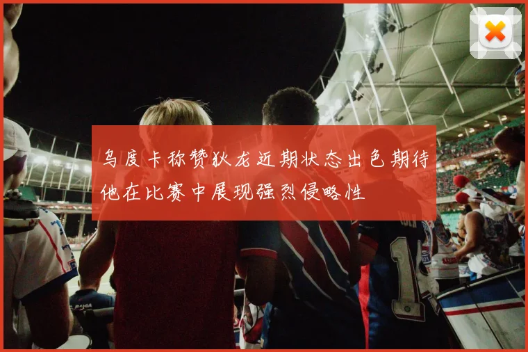 乌度卡称赞狄龙近期状态出色期待他在比赛中展现强烈侵略性