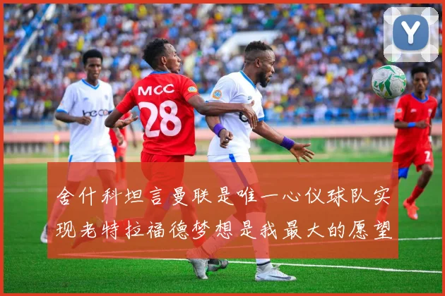 舍什科坦言曼联是唯一心仪球队实现老特拉福德梦想是我最大的愿望