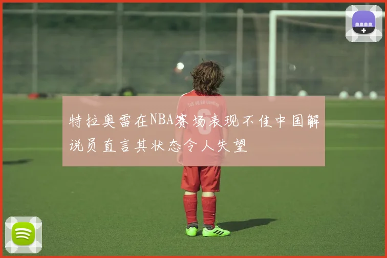 特拉奥雷在NBA赛场表现不佳中国解说员直言其状态令人失望