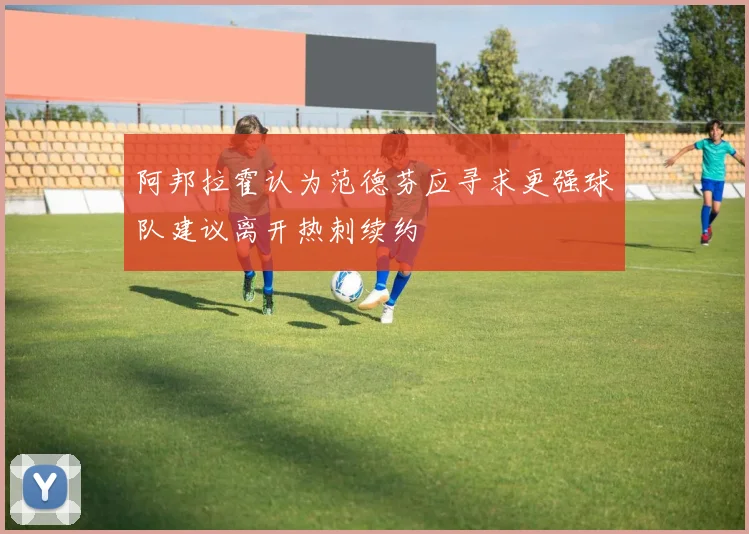 阿邦拉霍认为范德芬应寻求更强球队建议离开热刺续约