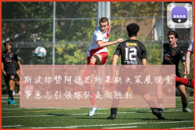 斯波称赞阿德巴约果断决策展现竞争意志引领球队走向胜利