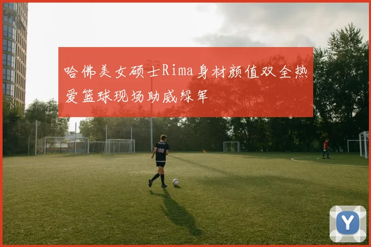哈佛美女硕士Rima身材颜值双全热爱篮球现场助威绿军