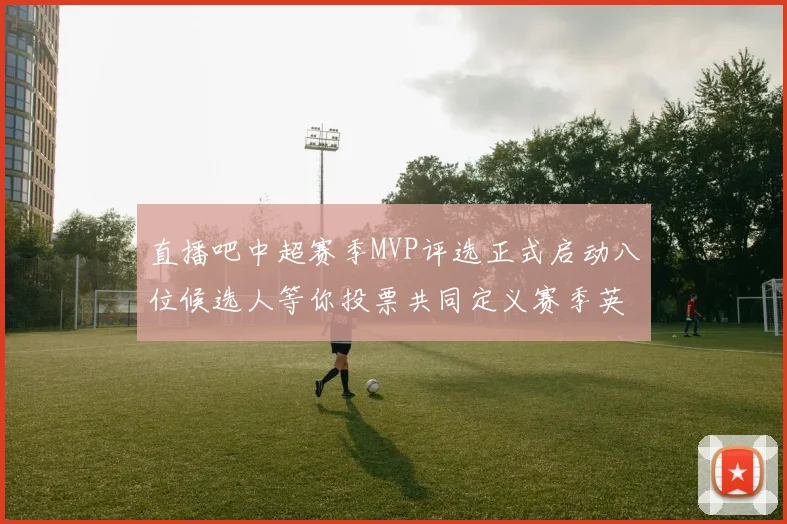 直播吧中超赛季MVP评选正式启动八位候选人等你投票共同定义赛季英雄
