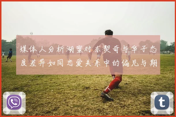 媒体人分析湖蜜对东契奇与华子态度差异如同恋爱关系中的偏见与期待